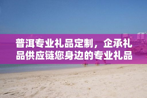 普洱专业礼品定制，企承礼品供应链您身边的专业礼品定制公司